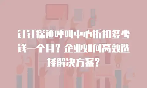钉钉探迹呼叫中心折扣多少钱一个月？企业如何高效选择解决方案？