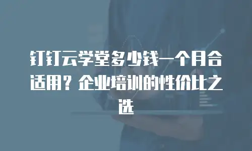 钉钉云学堂多少钱一个月合适用？企业培训的性价比之选