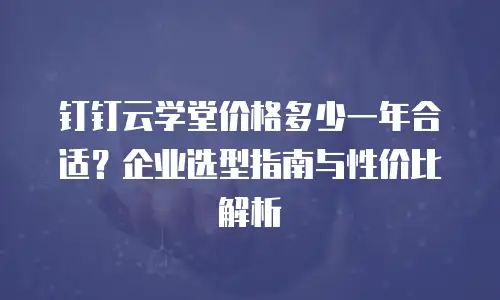 钉钉云学堂价格多少一年合适？企业选型指南与性价比解析