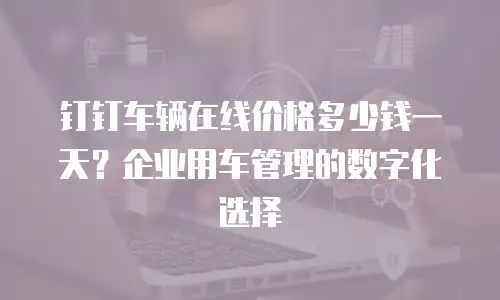 钉钉车辆在线价格多少钱一天？企业用车管理的数字化选择