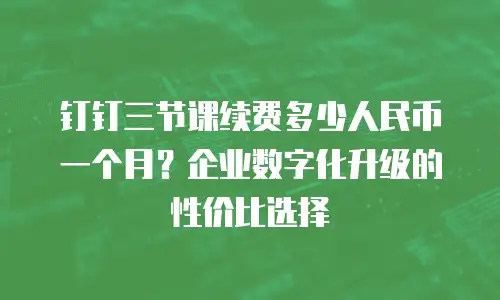 钉钉三节课续费多少人民币一个月？企业数字化升级的性价比选择