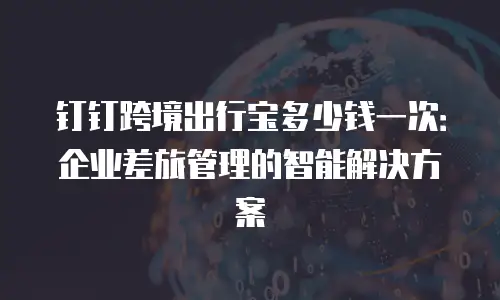 钉钉跨境出行宝多少钱一次：企业差旅管理的智能解决方案