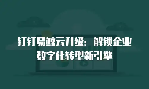 钉钉易鲸云升级：解锁企业数字化转型新引擎