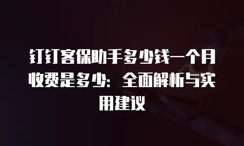 钉钉客保助手多少钱一个月收费是多少：全面解析与实用建议