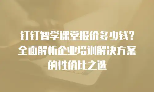 钉钉智学课堂报价多少钱？全面解析企业培训解决方案的性价比之选