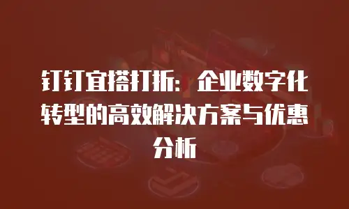 钉钉宜搭打折：企业数字化转型的高效解决方案与优惠分析