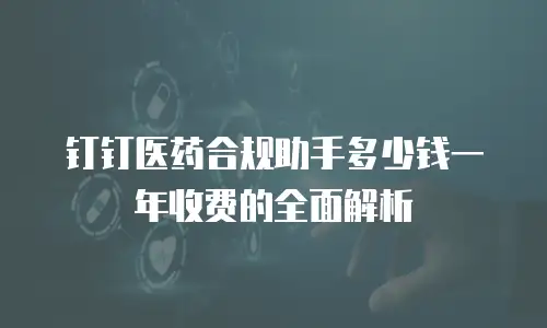钉钉医药合规助手多少钱一年收费的全面解析