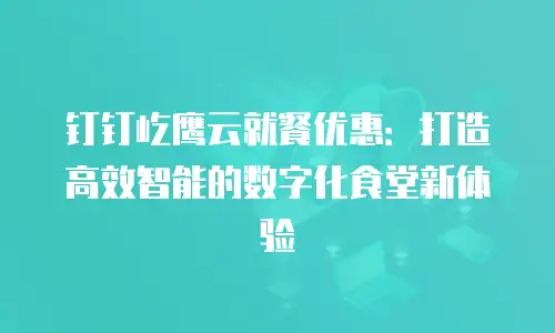 钉钉屹鹰云就餐优惠：打造高效智能的数字化食堂新体验