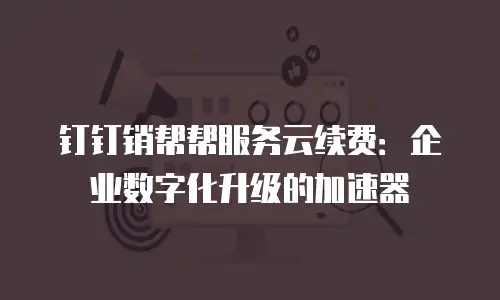 钉钉销帮帮服务云续费：企业数字化升级的加速器