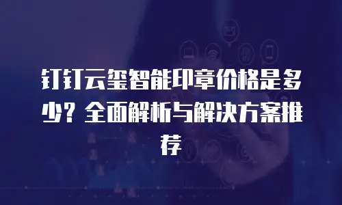 钉钉云玺智能印章价格是多少？全面解析与解决方案推荐