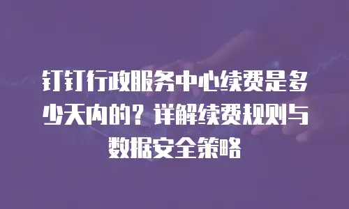 钉钉行政服务中心续费是多少天内的？详解续费规则与数据安全策略
