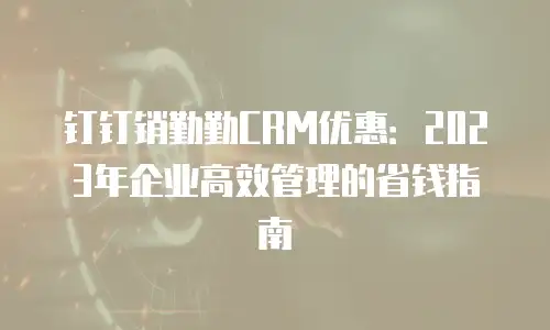 钉钉销勤勤CRM优惠：2023年企业高效管理的省钱指南