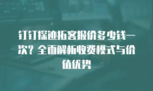 钉钉探迹拓客报价多少钱一次？全面解析收费模式与价值优势