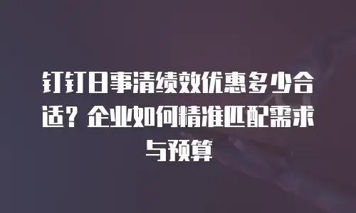 钉钉日事清绩效优惠多少合适？企业如何精准匹配需求与预算