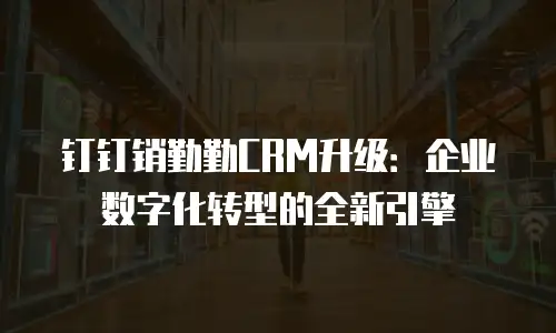 钉钉销勤勤CRM升级：企业数字化转型的全新引擎