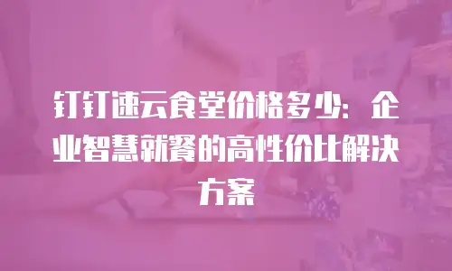 钉钉速云食堂价格多少：企业智慧就餐的高性价比解决方案