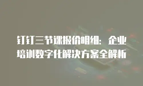 钉钉三节课报价明细：企业培训数字化解决方案全解析