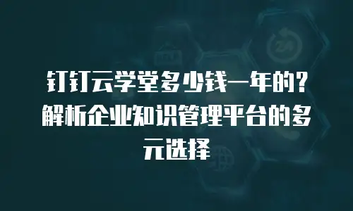 钉钉云学堂多少钱一年的？解析企业知识管理平台的多元选择