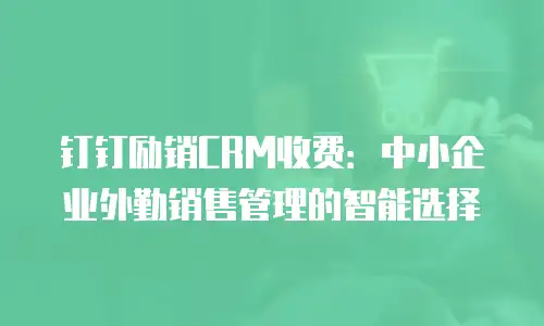 钉钉励销CRM收费：中小企业外勤销售管理的智能选择