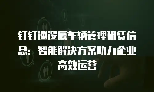 钉钉巡逻鹰车辆管理租赁信息：智能解决方案助力企业高效运营