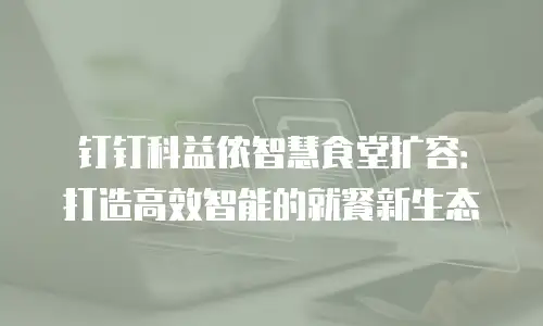 钉钉科益侬智慧食堂扩容：打造高效智能的就餐新生态