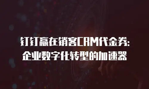 钉钉赢在销客CRM代金券：企业数字化转型的加速器