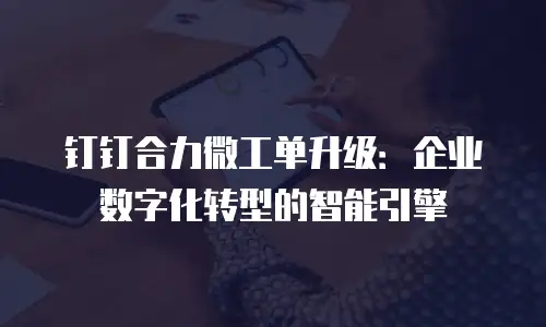 钉钉合力微工单升级：企业数字化转型的智能引擎