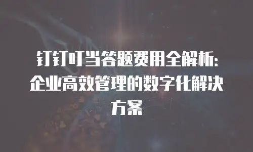钉钉叮当答题费用全解析：企业高效管理的数字化解决方案