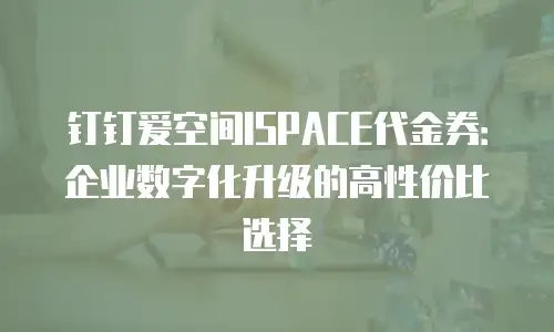 钉钉爱空间ISPACE代金券：企业数字化升级的高性价比选择