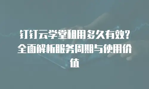 钉钉云学堂租用多久有效？全面解析服务周期与使用价值