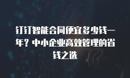 钉钉智能合同便宜多少钱一年？中小企业高效管理的省钱之选