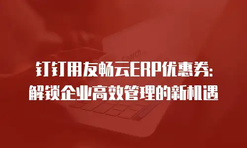 钉钉用友畅云ERP优惠券：解锁企业高效管理的新机遇