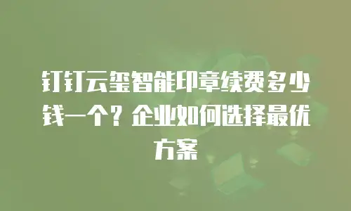 钉钉云玺智能印章续费多少钱一个？企业如何选择最优方案