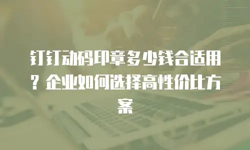 钉钉动码印章多少钱合适用？企业如何选择高性价比方案