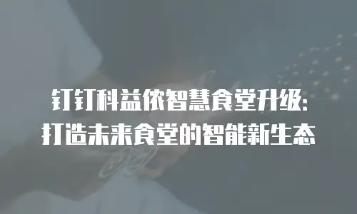钉钉科益侬智慧食堂升级：打造未来食堂的智能新生态