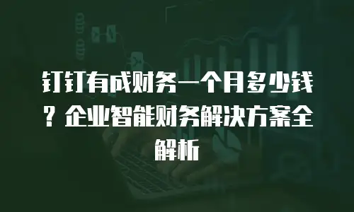 钉钉有成财务一个月多少钱？企业智能财务解决方案全解析