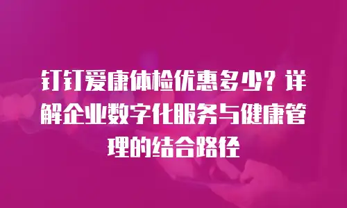 钉钉爱康体检优惠多少？详解企业数字化服务与健康管理的结合路径