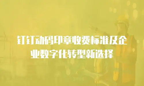钉钉动码印章收费标准及企业数字化转型新选择