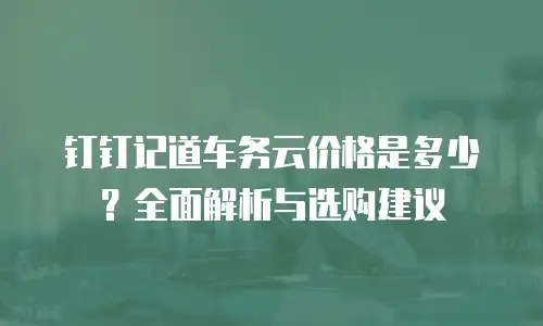 钉钉记道车务云价格是多少？全面解析与选购建议