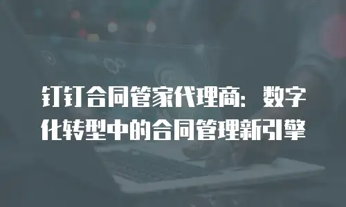 钉钉合同管家代理商：数字化转型中的合同管理新引擎
