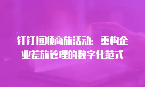 钉钉恒顺商旅活动：重构企业差旅管理的数字化范式