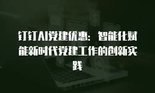 钉钉AI党建优惠：智能化赋能新时代党建工作的创新实践