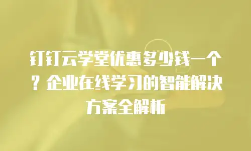 钉钉云学堂优惠多少钱一个？企业在线学习的智能解决方案全解析