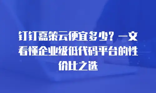 钉钉嘉策云便宜多少？一文看懂企业级低代码平台的性价比之选