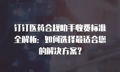 钉钉医药合规助手收费标准全解析：如何选择最适合您的解决方案？