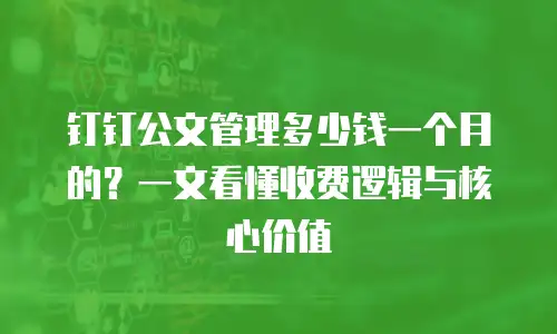 钉钉公文管理多少钱一个月的？一文看懂收费逻辑与核心价值