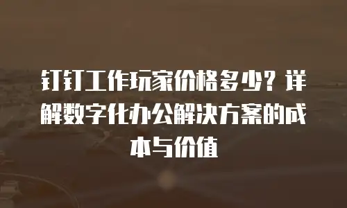 钉钉工作玩家价格多少？详解数字化办公解决方案的成本与价值