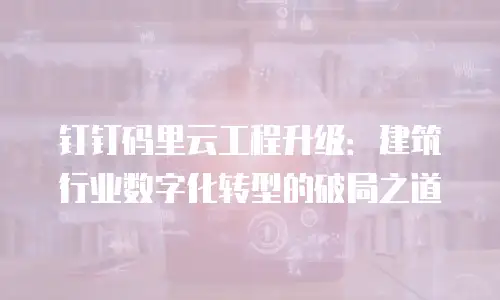 钉钉码里云工程升级：建筑行业数字化转型的破局之道