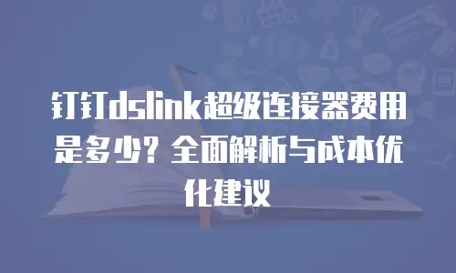 钉钉dslink超级连接器费用是多少？全面解析与成本优化建议