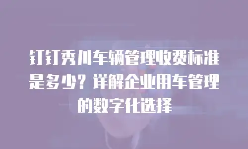 钉钉秀川车辆管理收费标准是多少？详解企业用车管理的数字化选择